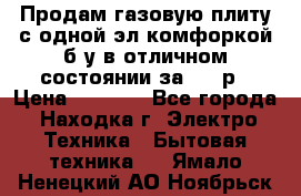 Продам газовую плиту с одной эл.комфоркой б/у в отличном состоянии за 3000р › Цена ­ 3 000 - Все города, Находка г. Электро-Техника » Бытовая техника   . Ямало-Ненецкий АО,Ноябрьск г.